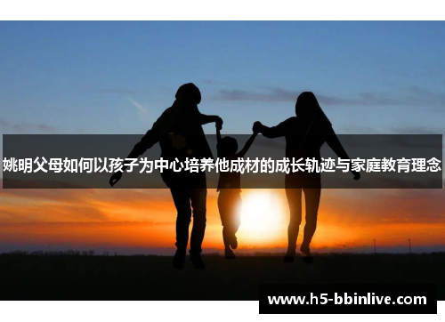 姚明父母如何以孩子为中心培养他成材的成长轨迹与家庭教育理念