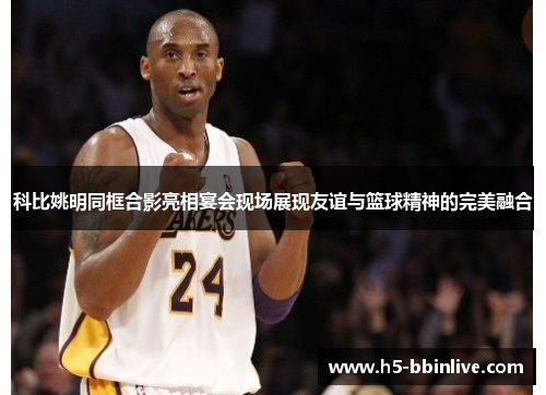 科比姚明同框合影亮相宴会现场展现友谊与篮球精神的完美融合