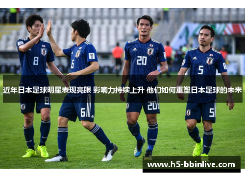 近年日本足球明星表现亮眼 影响力持续上升 他们如何重塑日本足球的未来