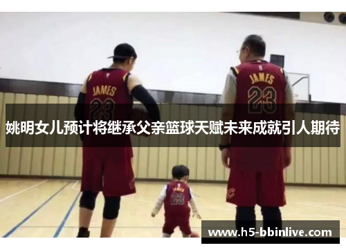 姚明女儿预计将继承父亲篮球天赋未来成就引人期待